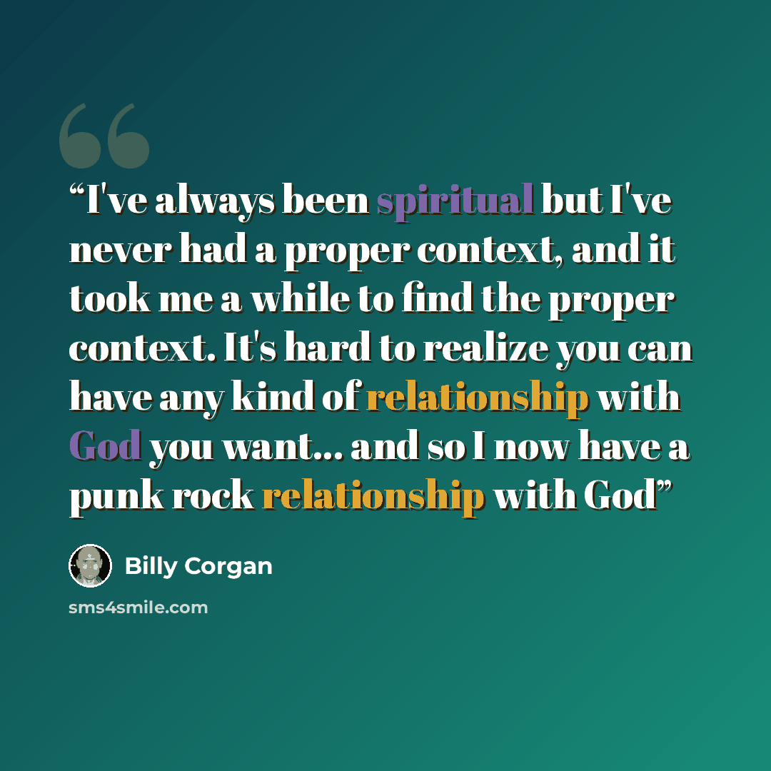 “I've always been spiritual but I've never had a proper context, and it took me a while to find the proper context. It's hard to realize you can have any kind of relationship with God you want... and so I now have a punk rock relationship with God” quote by Billy Corgan