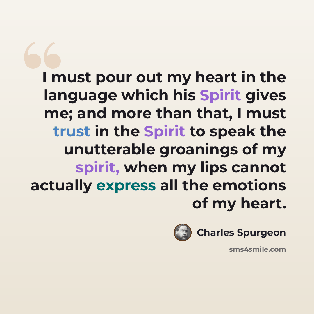 “I must pour out my heart in the language which his Spirit gives me; and more than that, I must trust in the Spirit to speak the unutterable groanings of my spirit, when my lips cannot actually express all the emotions of my heart.” quote by Charles Spurgeon