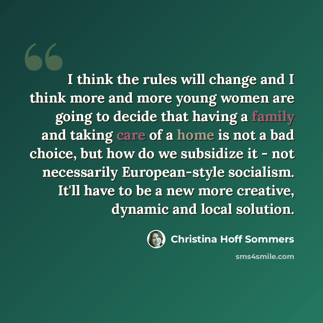 “I think the rules will change and I think more and more young women are going to decide that having a family and taking care of a home is not a bad choice, but how do we subsidize it - not necessarily European-style socialism. It'll have to be a new more creative, dynamic and local solution.” quote by Christina Hoff Sommers