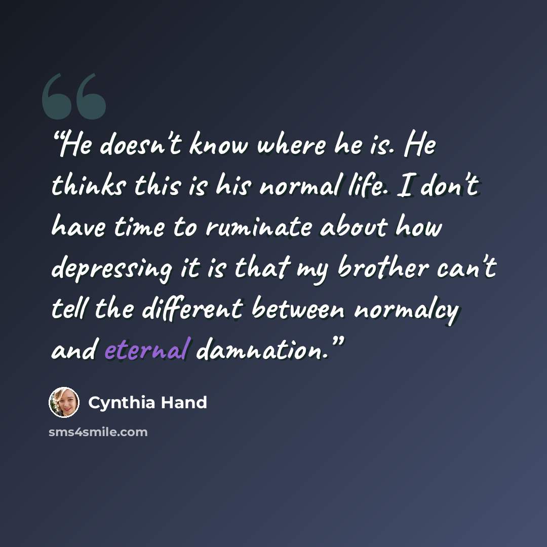 “He doesn't know where he is. He thinks this is his normal life. I don't have time to ruminate about how depressing it is that my brother can't tell the different between normalcy and eternal damnation.” quote by Cynthia Hand