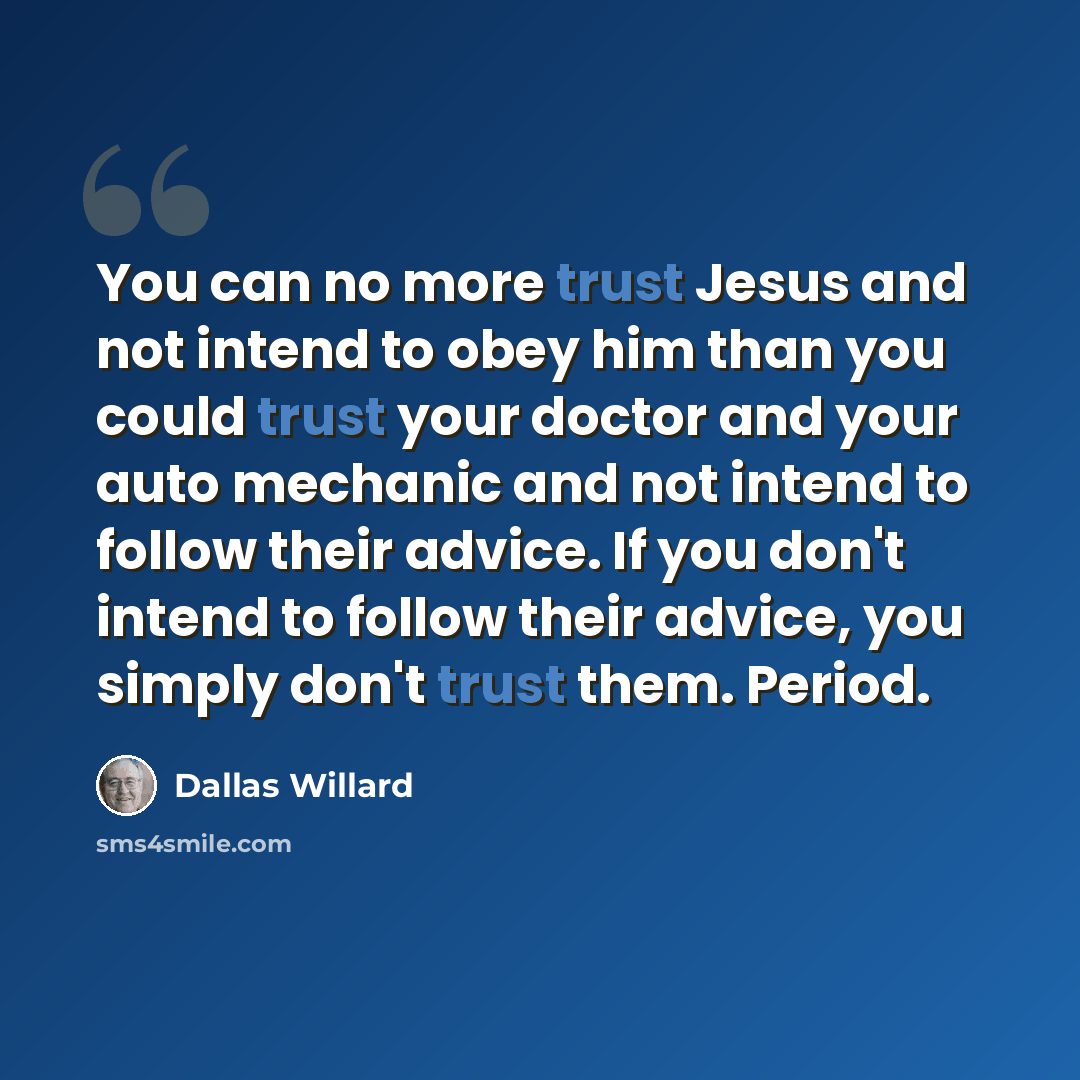 “You can no more trust Jesus and not intend to obey him than you could trust your doctor and your auto mechanic and not intend to follow their advice. If you don't intend to follow their advice, you simply don't trust them. Period.” quote by Dallas Willard