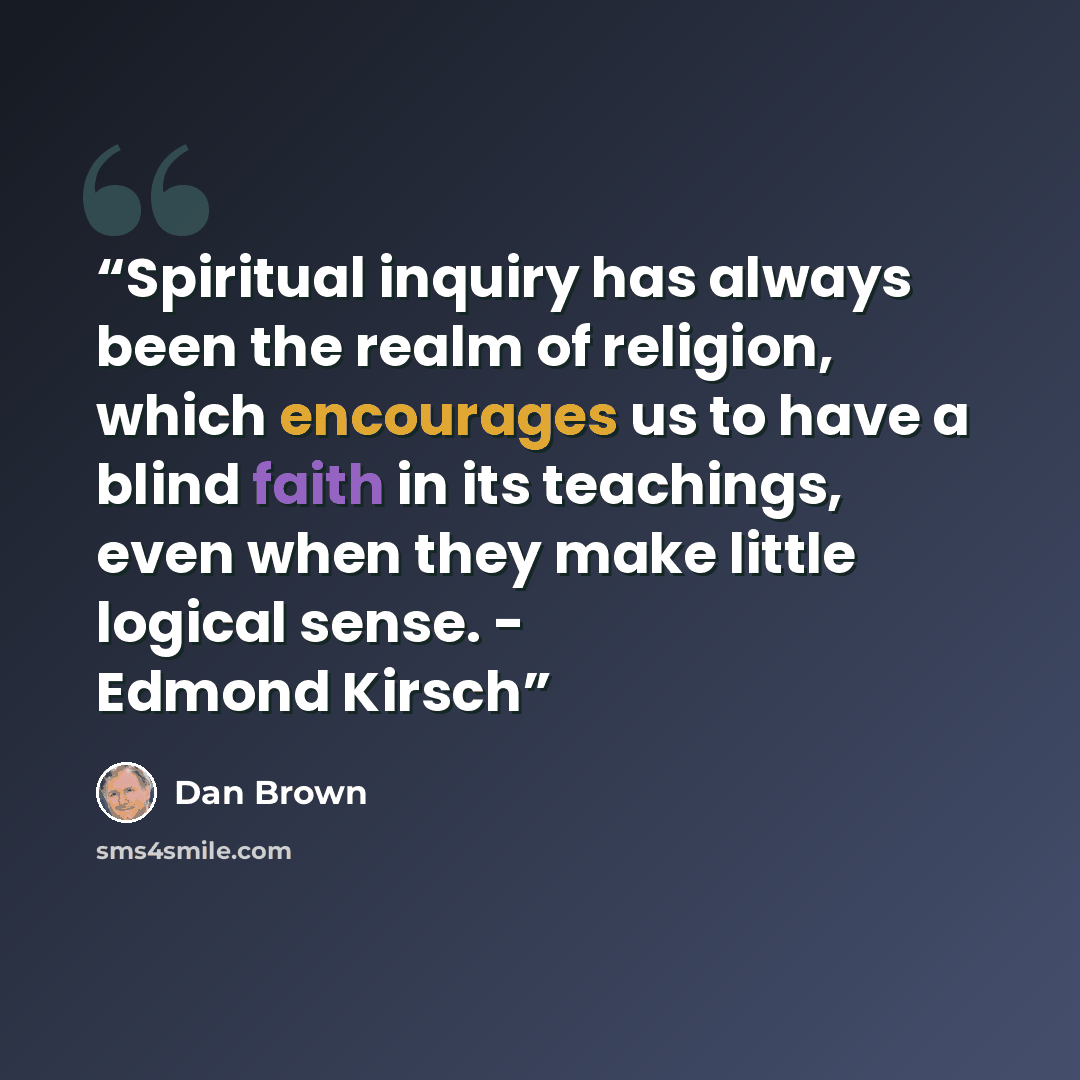 “Spiritual inquiry has always been the realm of religion, which encourages us to have a blind faith in its teachings, even when they make little logical sense. - Edmond Kirsch” quote by Dan Brown