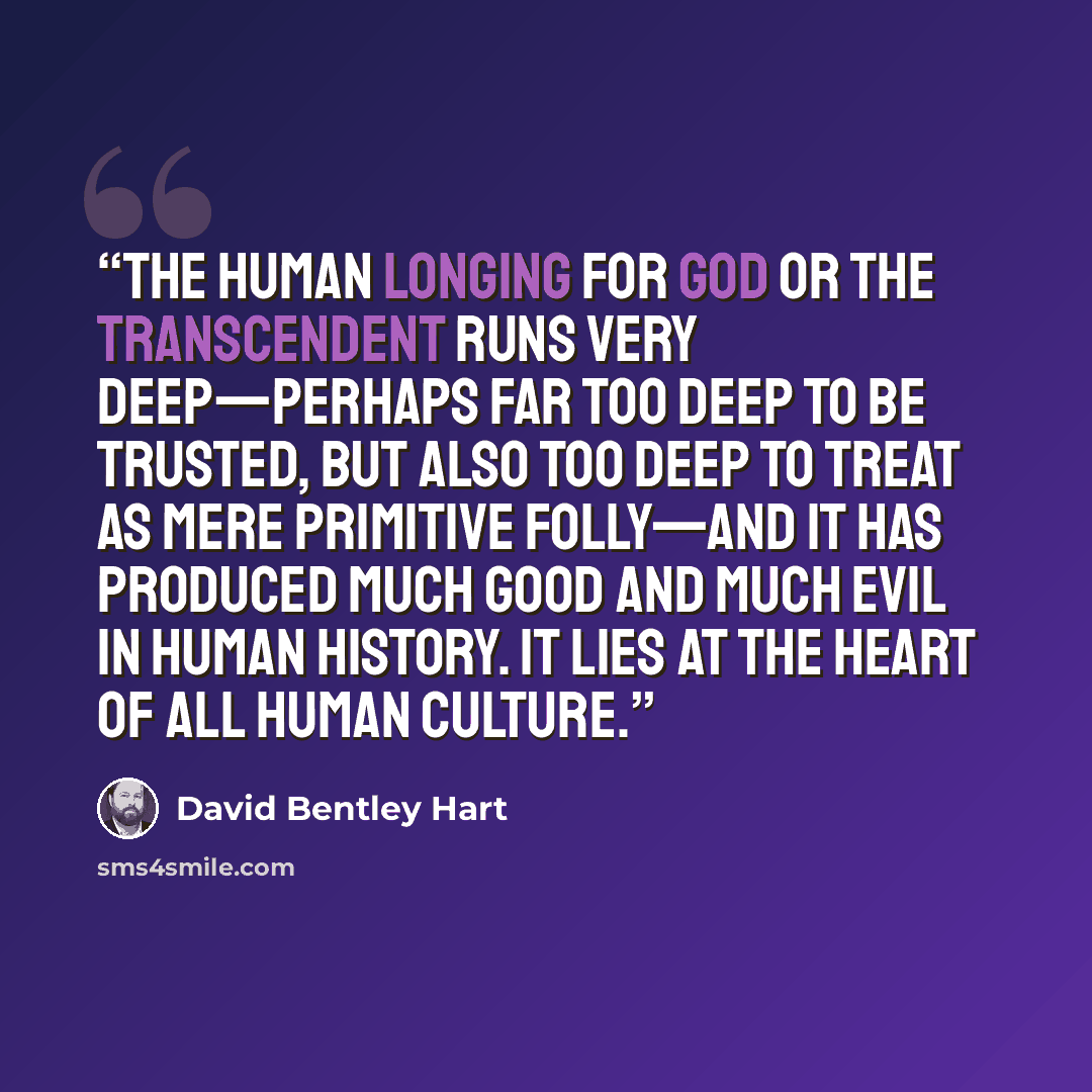 “The human longing for God or the transcendent runs very deep—perhaps far too deep to be trusted, but also too deep to treat as mere primitive folly—and it has produced much good and much evil in human history. It lies at the heart of all human culture.” quote by David Bentley Hart