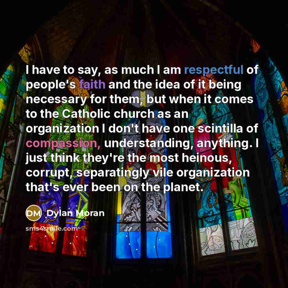 “I have to say, as much I am respectful of people's faith and the idea of it being necessary for them, but when it comes to the Catholic church as an organization I don't have one scintilla of compassion, understanding, anything. I just think they're the most heinous, corrupt, separatingly vile…” quote by Dylan Moran