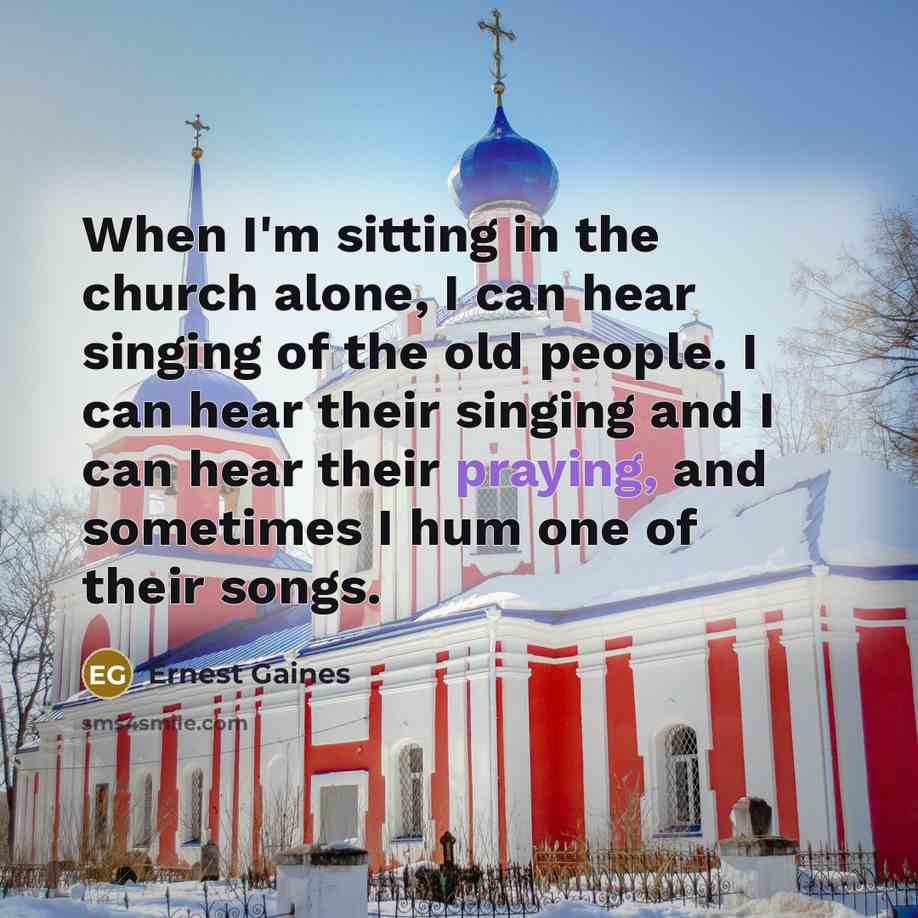 “When I'm sitting in the church alone, I can hear singing of the old people. I can hear their singing and I can hear their praying, and sometimes I hum one of their songs.” quote by Ernest Gaines