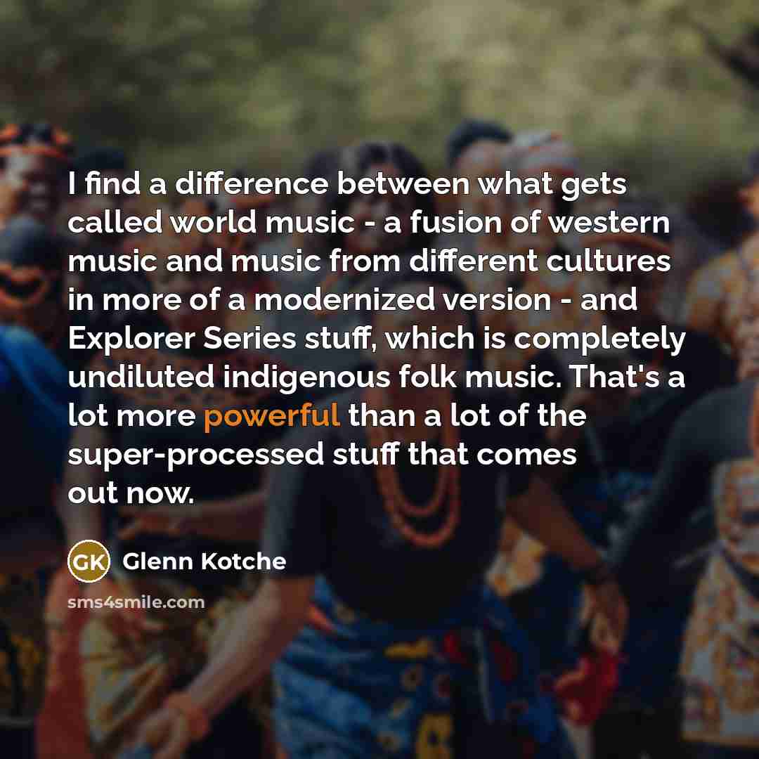 “I find a difference between what gets called world music - a fusion of western music and music from different cultures in more of a modernized version - and Explorer Series stuff, which is completely undiluted indigenous folk music. That's a lot more powerful than a lot of the super-processed…” quote by Glenn Kotche