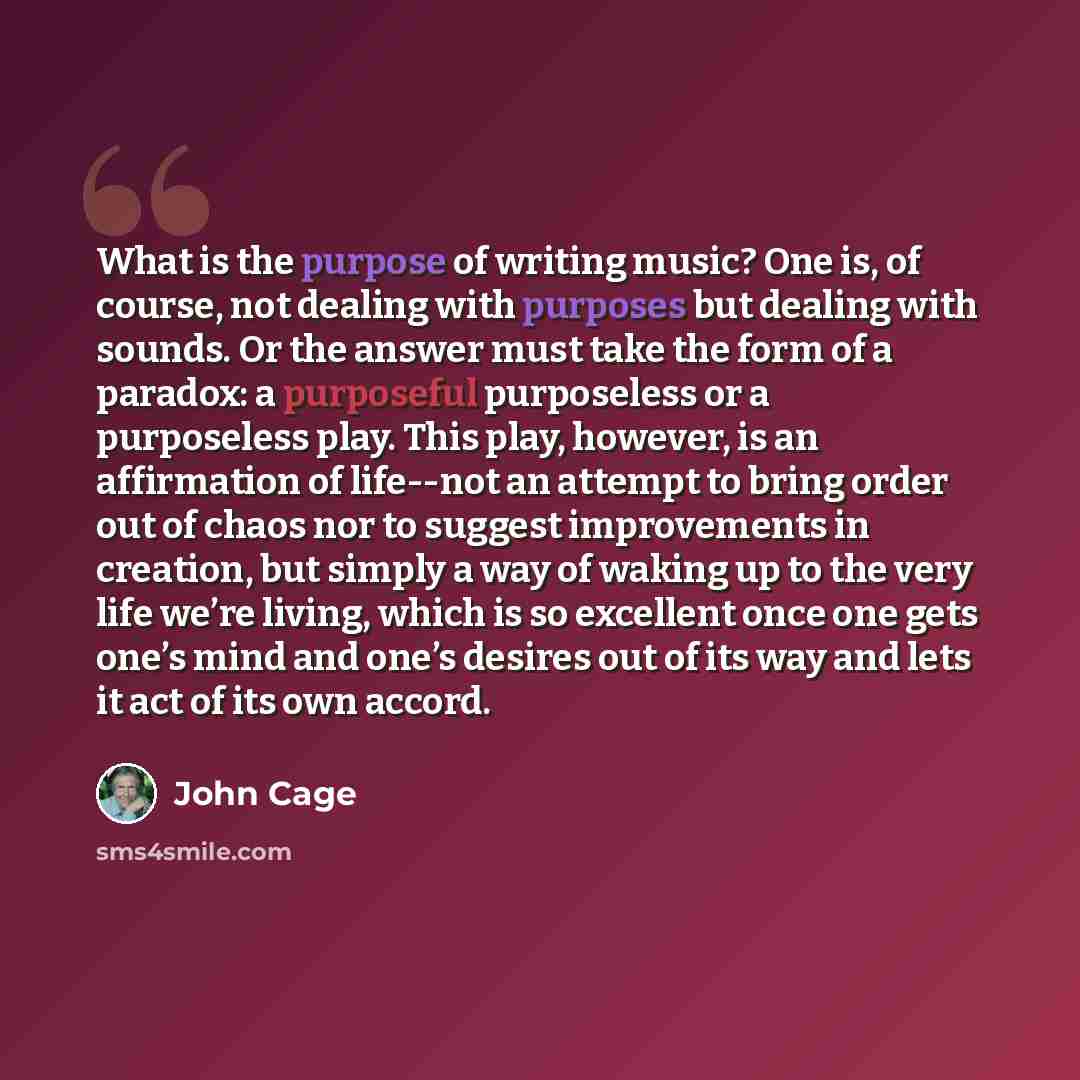 “What is the purpose of writing music? One is, of course, not dealing with purposes but dealing with sounds. Or the answer must take the form of a paradox: a purposeful purposeless or a purposeless play. This play, however, is an affirmation of life--not an attempt to bring order out of chaos nor…” quote by John Cage