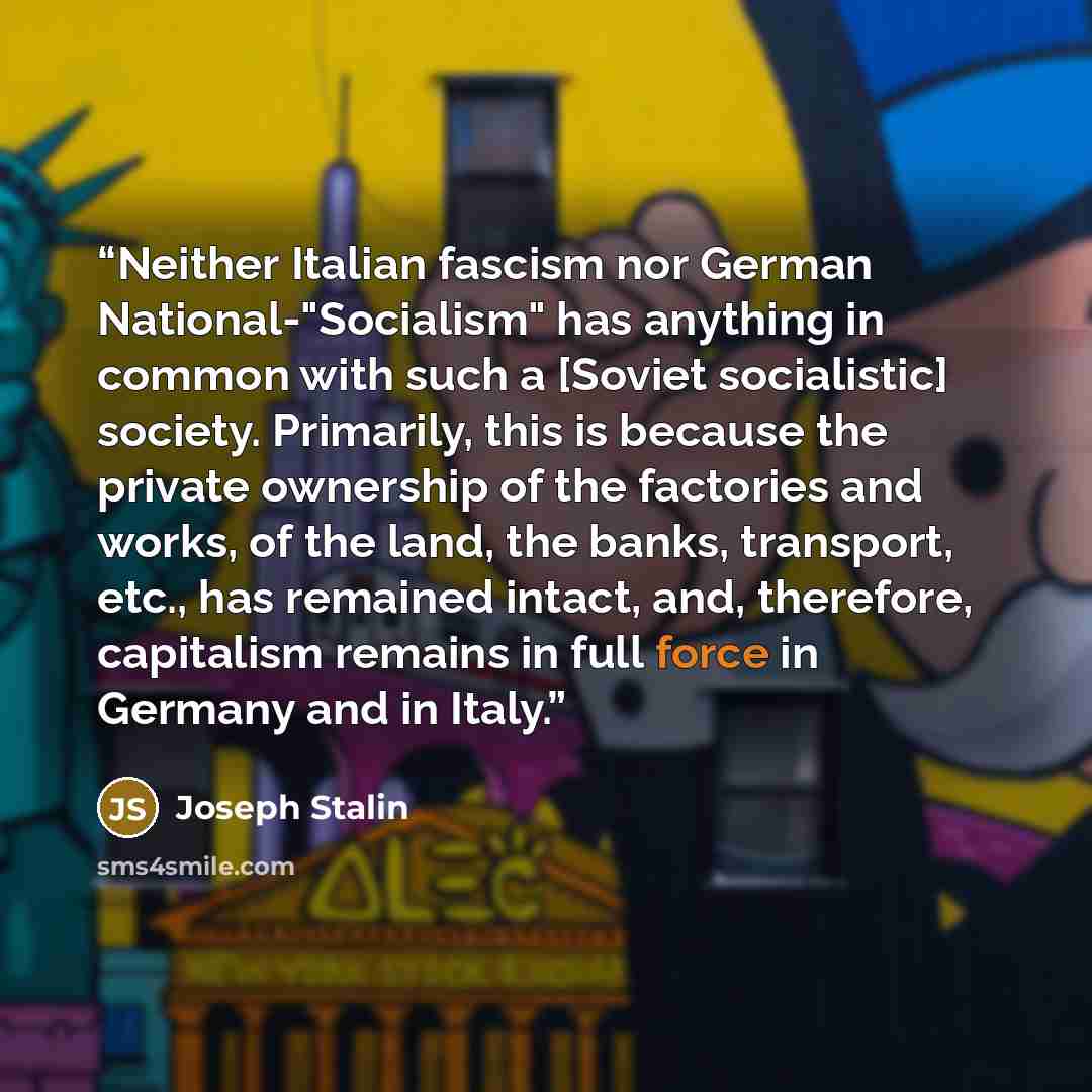“Neither Italian fascism nor German National-"Socialism" has anything in common with such a [Soviet socialistic] society. Primarily, this is because the private ownership of the factories and works, of the land, the banks, transport, etc., has remained intact, and, therefore, capitalism remains in…” quote by Joseph Stalin
