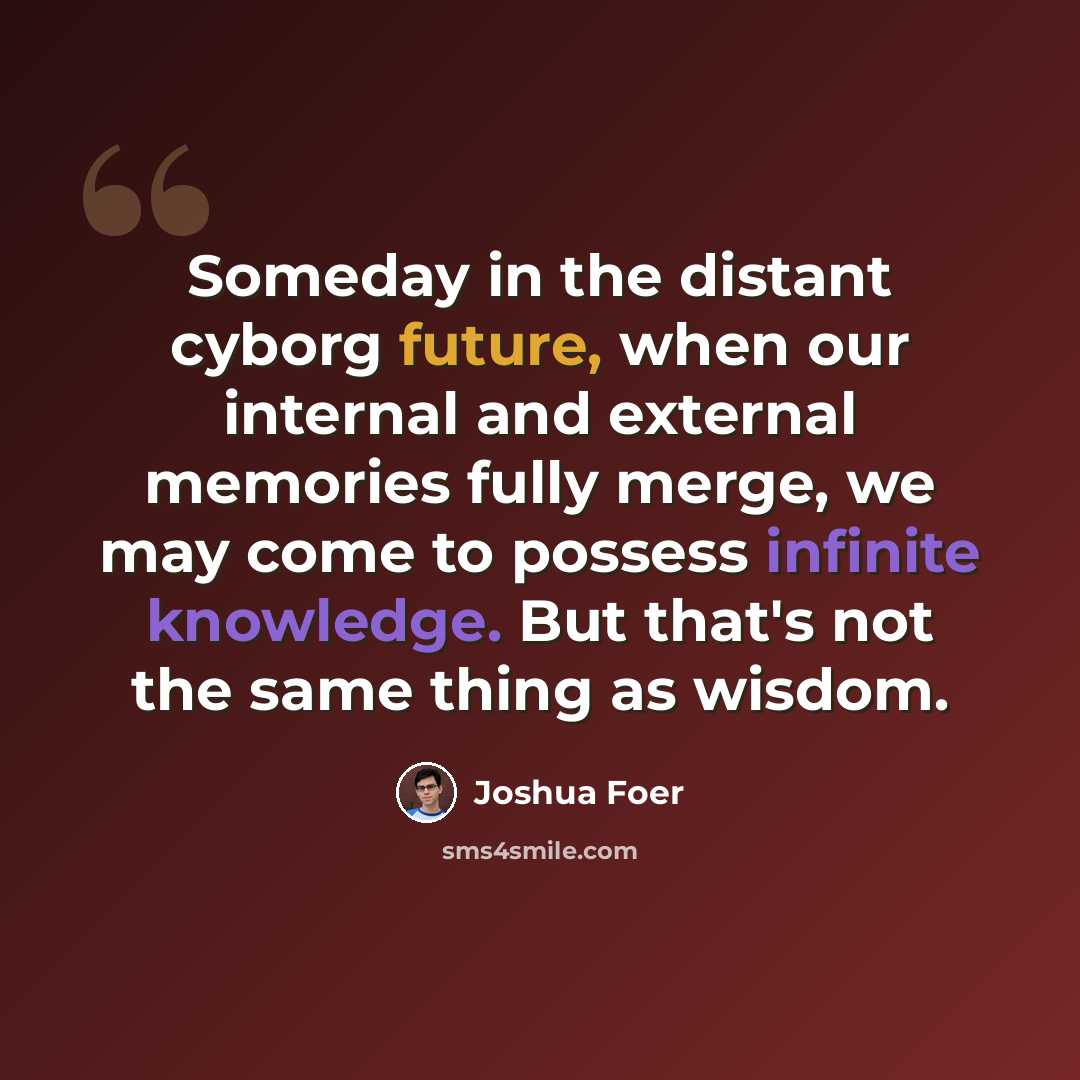 “Someday in the distant cyborg future, when our internal and external memories fully merge, we may come to possess infinite knowledge. But that's not the same thing as wisdom.” quote by Joshua Foer