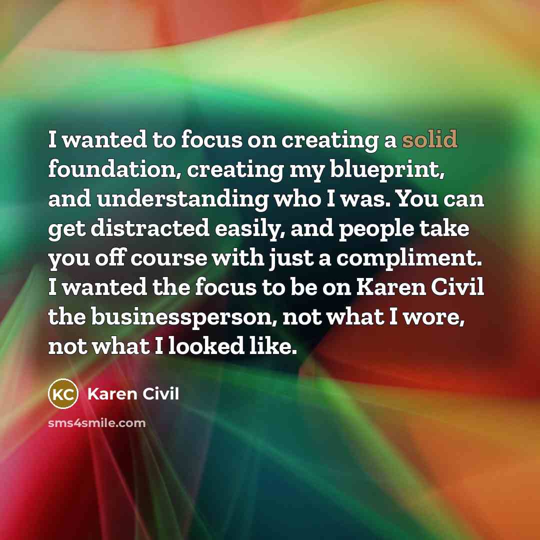 “I wanted to focus on creating a solid foundation, creating my blueprint, and understanding who I was. You can get distracted easily, and people take you off course with just a compliment. I wanted the focus to be on Karen Civil the businessperson, not what I wore, not what I looked like.” quote by Karen Civil