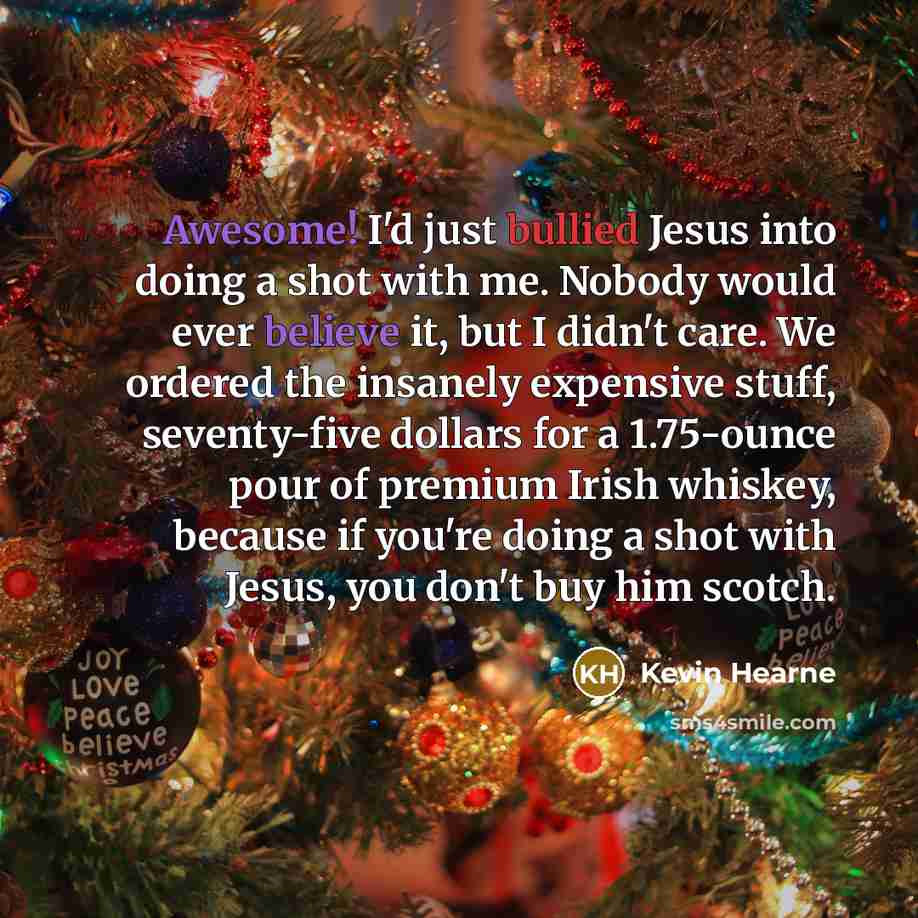 “Awesome! I'd just bullied Jesus into doing a shot with me. Nobody would ever believe it, but I didn't care. We ordered the insanely expensive stuff, seventy-five dollars for a 1.75-ounce pour of premium Irish whiskey, because if you're doing a shot with Jesus, you don't buy him scotch.” quote by Kevin Hearne