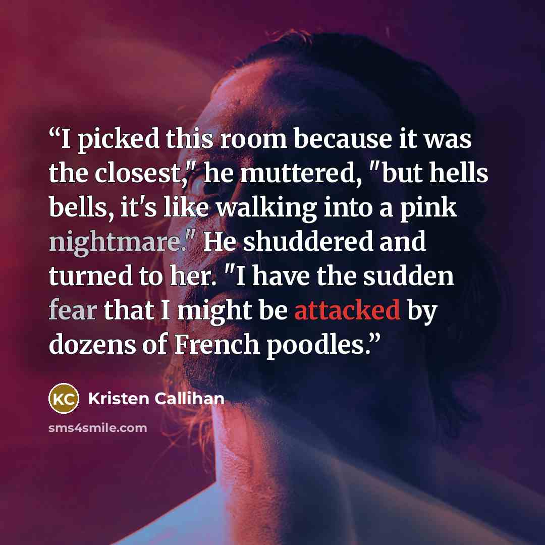 “I picked this room because it was the closest," he muttered, "but hells bells, it's like walking into a pink nightmare." He shuddered and turned to her. "I have the sudden fear that I might be attacked by dozens of French poodles.” quote by Kristen Callihan