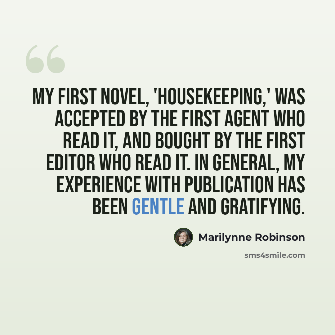 “My first novel, 'Housekeeping,' was accepted by the first agent who read it, and bought by the first editor who read it. In general, my experience with publication has been gentle and gratifying.” quote by Marilynne Robinson