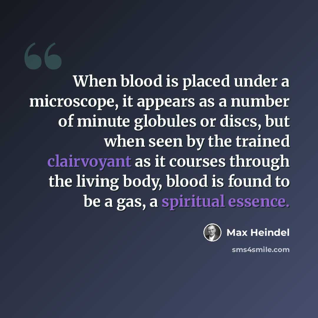 “When blood is placed under a microscope, it appears as a number of minute globules or discs, but when seen by the trained clairvoyant as it courses through the living body, blood is found to be a gas, a spiritual essence.” quote by Max Heindel