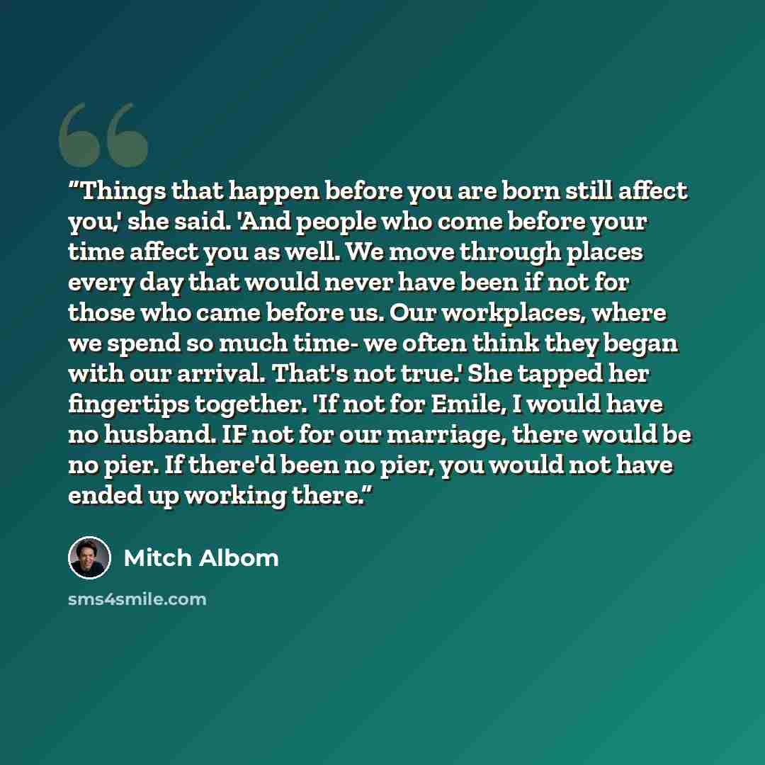 “Things that happen before you are born still affect you,' she said. 'And people who come before your time affect you as well. We move through places every day that would never have been if not for those who came before us. Our workplaces, where we spend so much time- we often think they began with…” quote by Mitch Albom