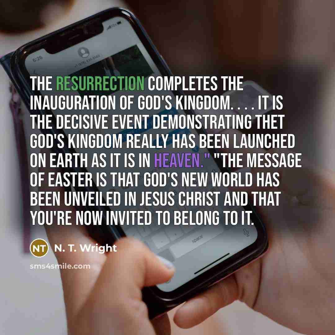 “The resurrection completes the inauguration of God's kingdom. . . . It is the decisive event demonstrating thet God's kingdom really has been launched on earth as it is in heaven." "The message of Easter is that God's new world has been unveiled in Jesus Christ and that you're now invited to…” quote by N. T. Wright
