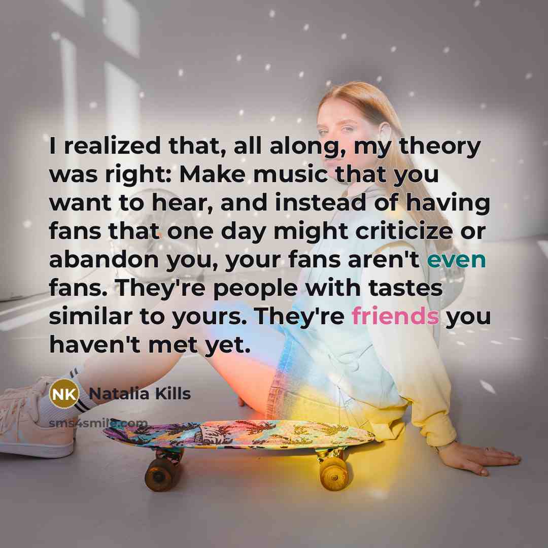 “I realized that, all along, my theory was right: Make music that you want to hear, and instead of having fans that one day might criticize or abandon you, your fans aren't even fans. They're people with tastes similar to yours. They're friends you haven't met yet.” quote by Natalia Kills