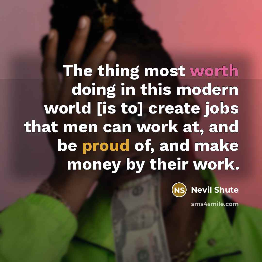“The thing most worth doing in this modern world [is to] create jobs that men can work at, and be proud of, and make money by their work.” quote by Nevil Shute