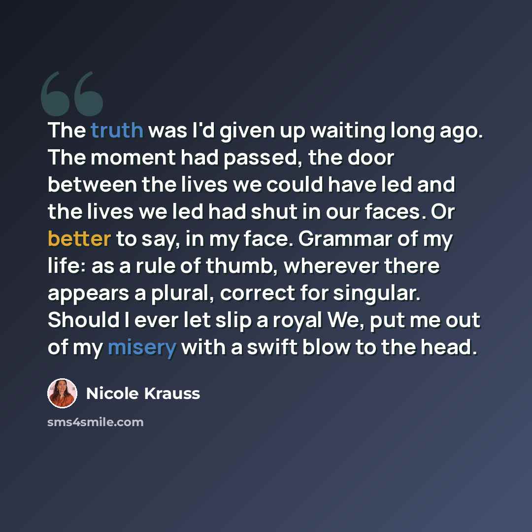 “The truth was I'd given up waiting long ago. The moment had passed, the door between the lives we could have led and the lives we led had shut in our faces. Or better to say, in my face. Grammar of my life: as a rule of thumb, wherever there appears a plural, correct for singular. Should I ever…” quote by Nicole Krauss
