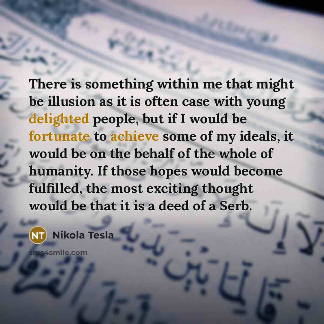 “There is something within me that might be illusion as it is often case with young delighted people, but if I would be fortunate to achieve some of my ideals, it would be on the behalf of the whole of humanity. If those hopes would become fulfilled, the most exciting thought would be that it is a…” quote by Nikola Tesla