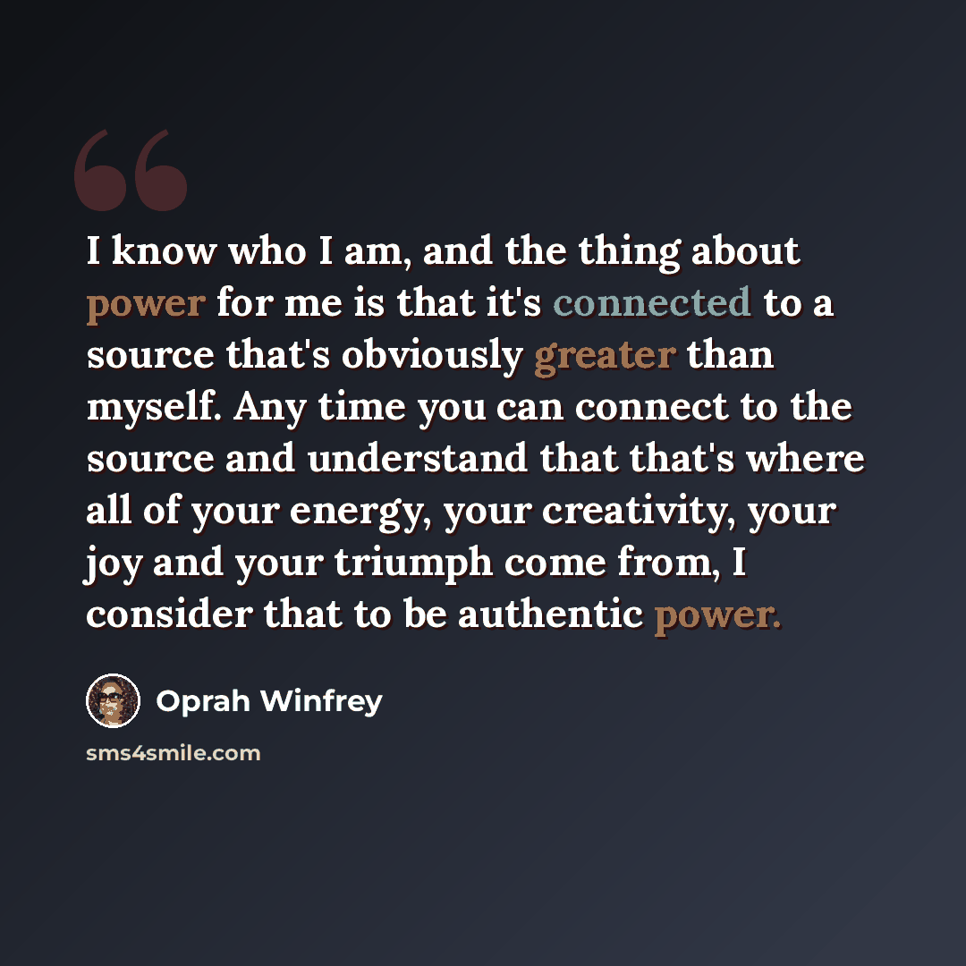“I know who I am, and the thing about power for me is that it's connected to a source that's obviously greater than myself. Any time you can connect to the source and understand that that's where all of your energy, your creativity, your joy and your triumph come from, I consider that to be…” quote by Oprah Winfrey