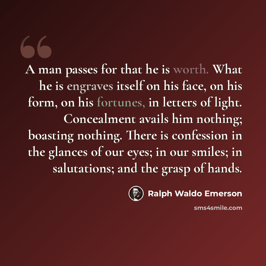 “A man passes for that he is worth. What he is engraves itself on his face, on his form, on his fortunes, in letters of light. Concealment avails him nothing; boasting nothing. There is confession in the glances of our eyes; in our smiles; in salutations; and the grasp of hands.” quote by Ralph Waldo Emerson
