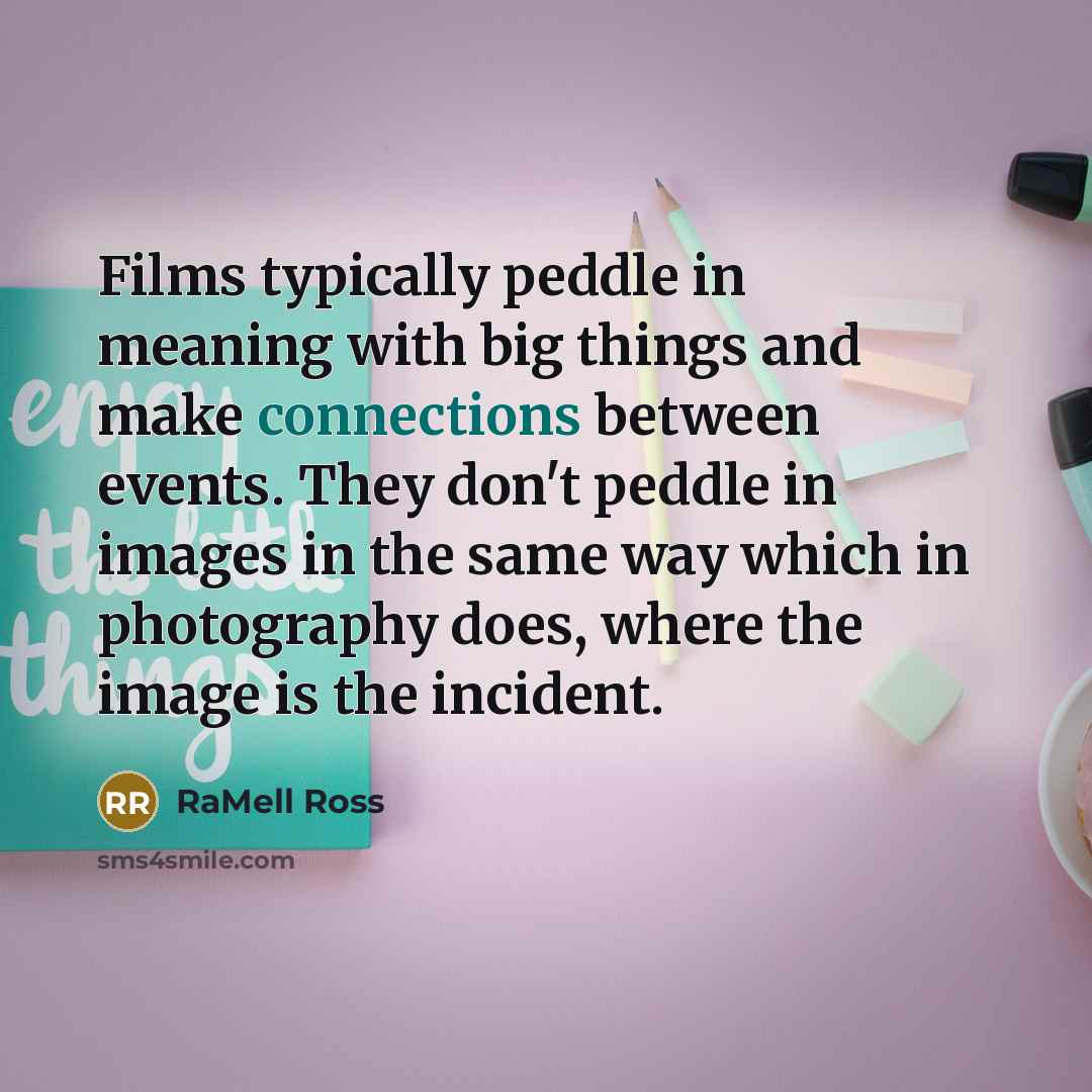“Films typically peddle in meaning with big things and make connections between events. They don't peddle in images in the same way which in photography does, where the image is the incident.” quote by RaMell Ross