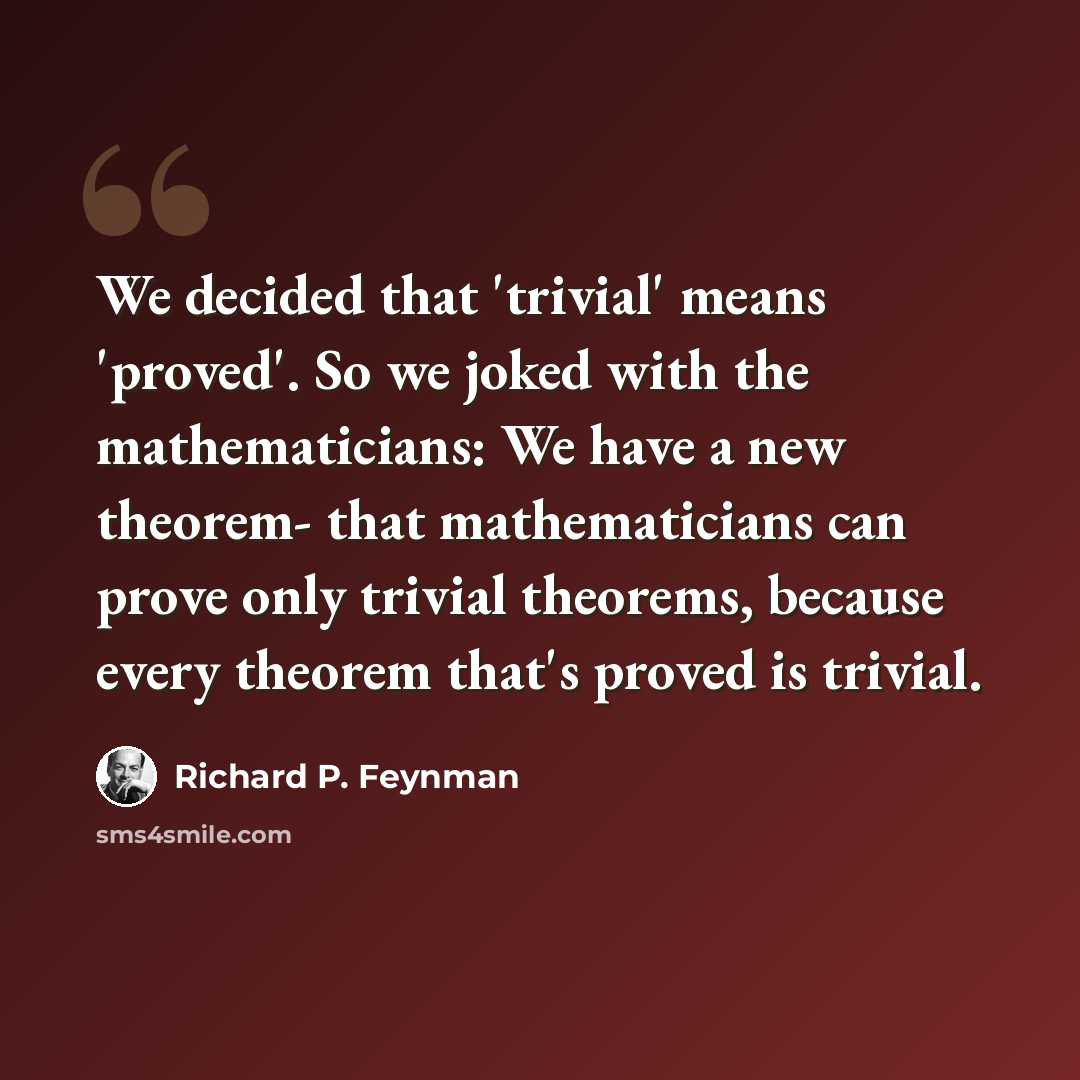 “We decided that 'trivial' means 'proved'. So we joked with the mathematicians: We have a new theorem- that mathematicians can prove only trivial theorems, because every theorem that's proved is trivial.” quote by Richard P. Feynman