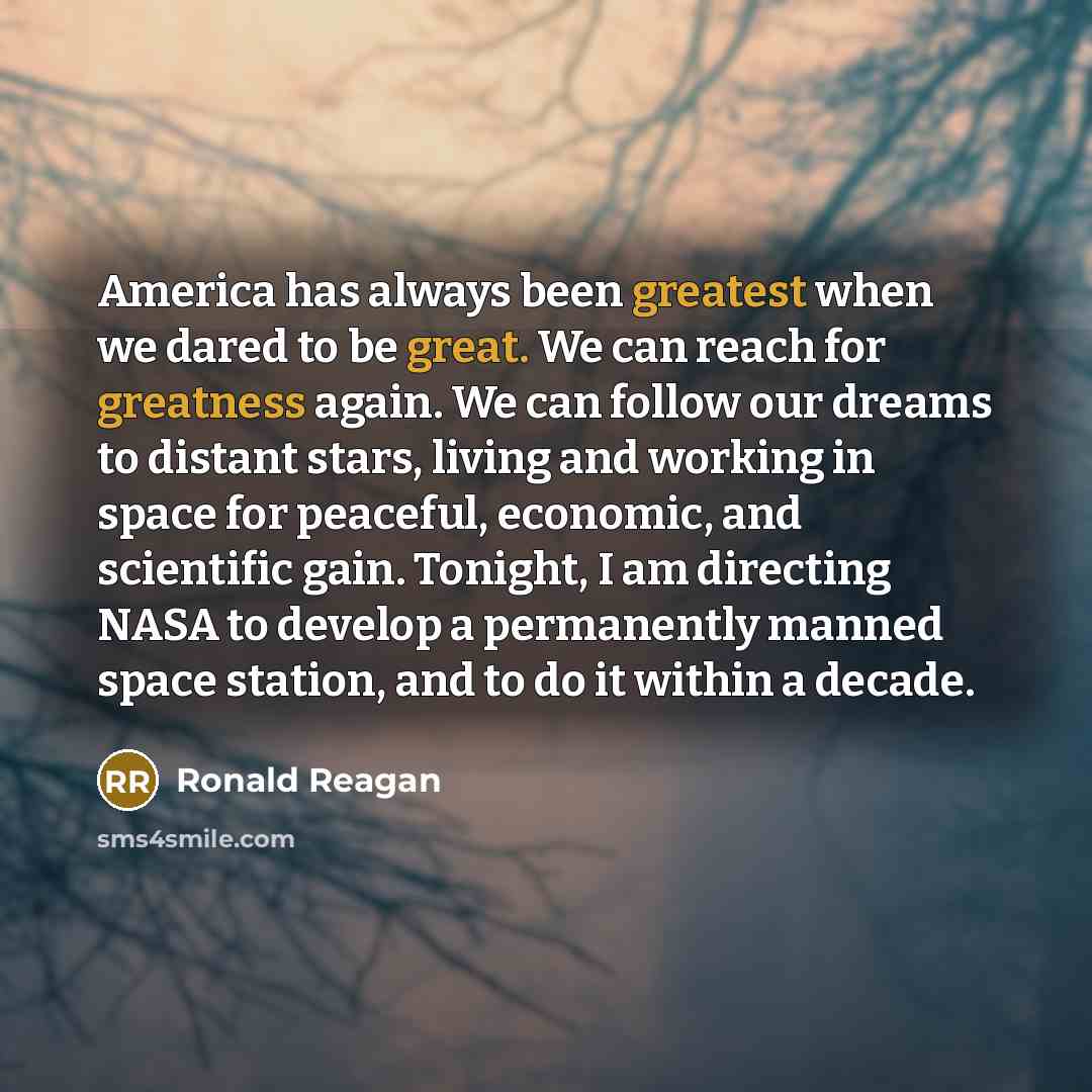 “America has always been greatest when we dared to be great. We can reach for greatness again. We can follow our dreams to distant stars, living and working in space for peaceful, economic, and scientific gain. Tonight, I am directing NASA to develop a permanently manned space station, and to do it…” quote by Ronald Reagan