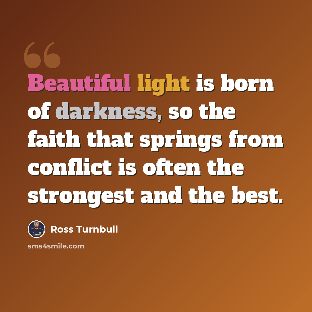 “Beautiful light is born of darkness, so the faith that springs from conflict is often the strongest and the best.” quote by Ross Turnbull