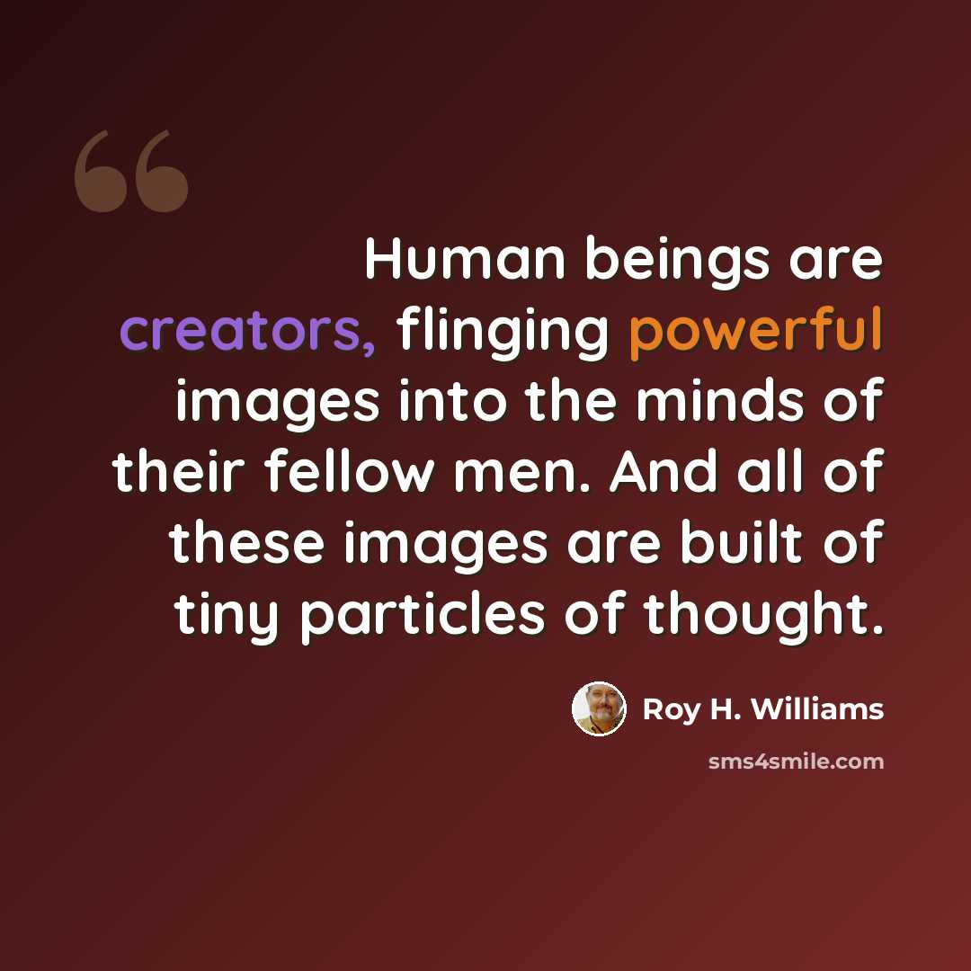 “Human beings are creators, flinging powerful images into the minds of their fellow men. And all of these images are built of tiny particles of thought.” quote by Roy H. Williams