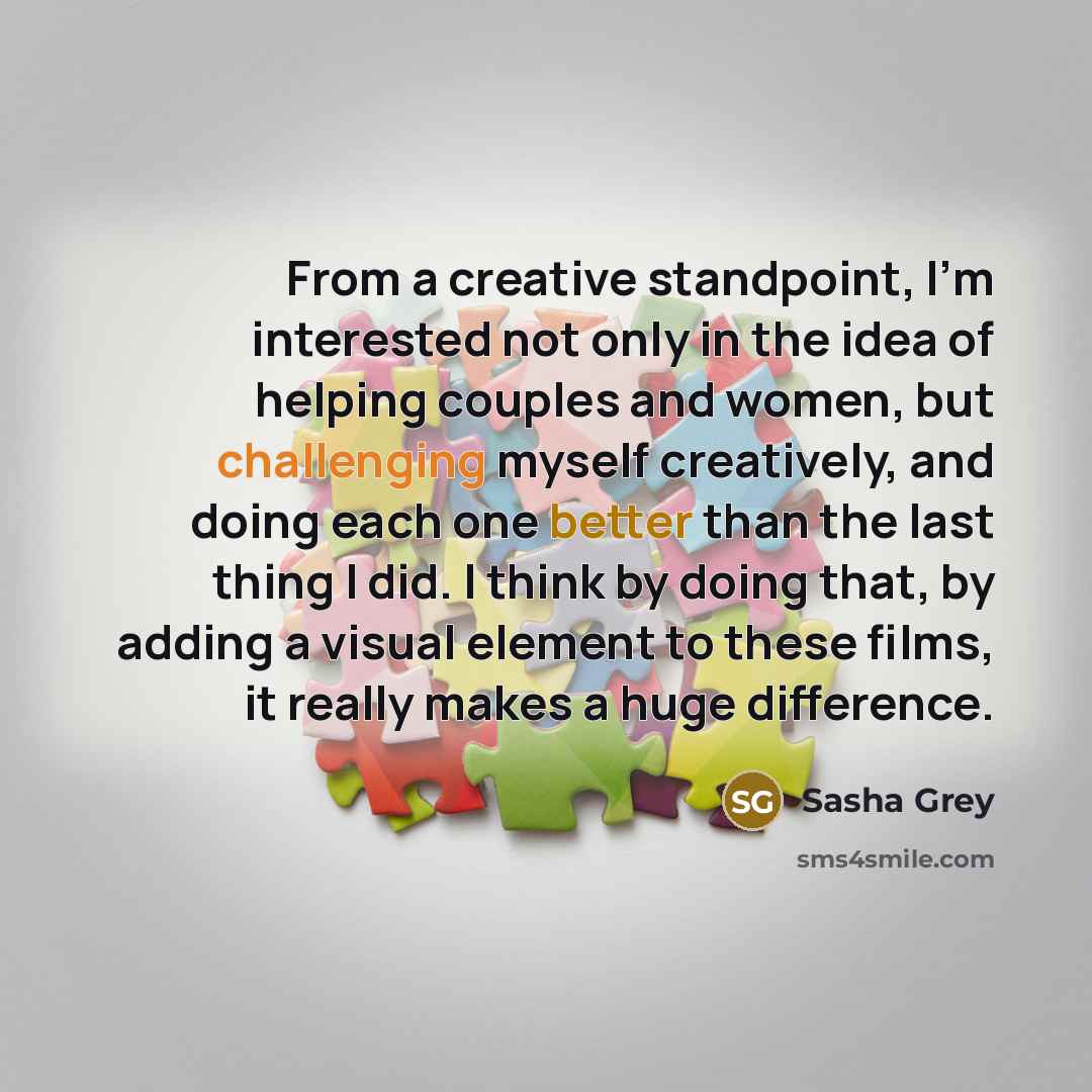 “From a creative standpoint, I'm interested not only in the idea of helping couples and women, but challenging myself creatively, and doing each one better than the last thing I did. I think by doing that, by adding a visual element to these films, it really makes a huge difference.” quote by Sasha Grey