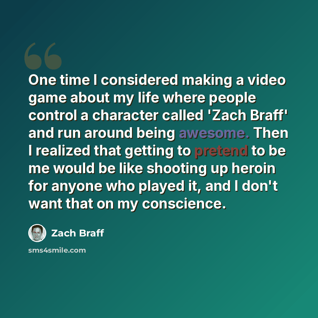 “One time I considered making a video game about my life where people control a character called 'Zach Braff' and run around being awesome. Then I realized that getting to pretend to be me would be like shooting up heroin for anyone who played it, and I don't want that on my conscience.” quote by Zach Braff