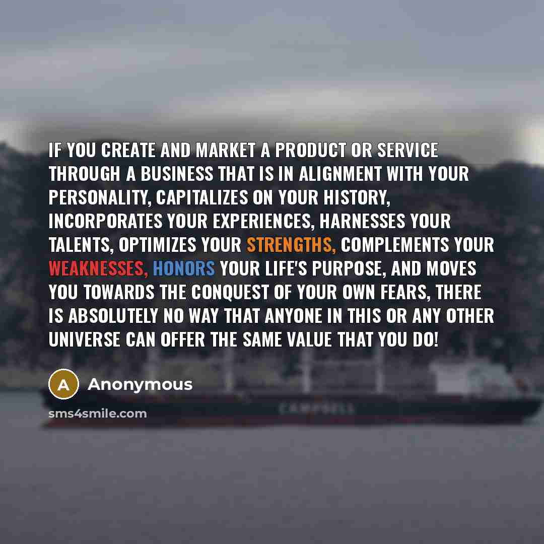 “If you create and market a product or service through a business that is in alignment with your personality, capitalizes on your history, incorporates your experiences, harnesses your talents, optimizes your strengths, complements your weaknesses, honors your life's purpose, and moves you towards…” quote by Anonymous