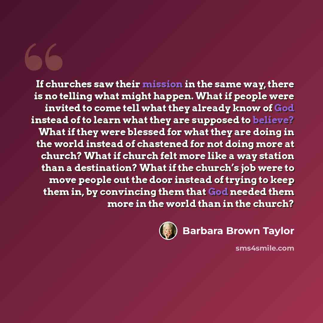 “If churches saw their mission in the same way, there is no telling what might happen. What if people were invited to come tell what they already know of God instead of to learn what they are supposed to believe? What if they were blessed for what they are doing in the world instead of chastened…” quote by Barbara Brown Taylor