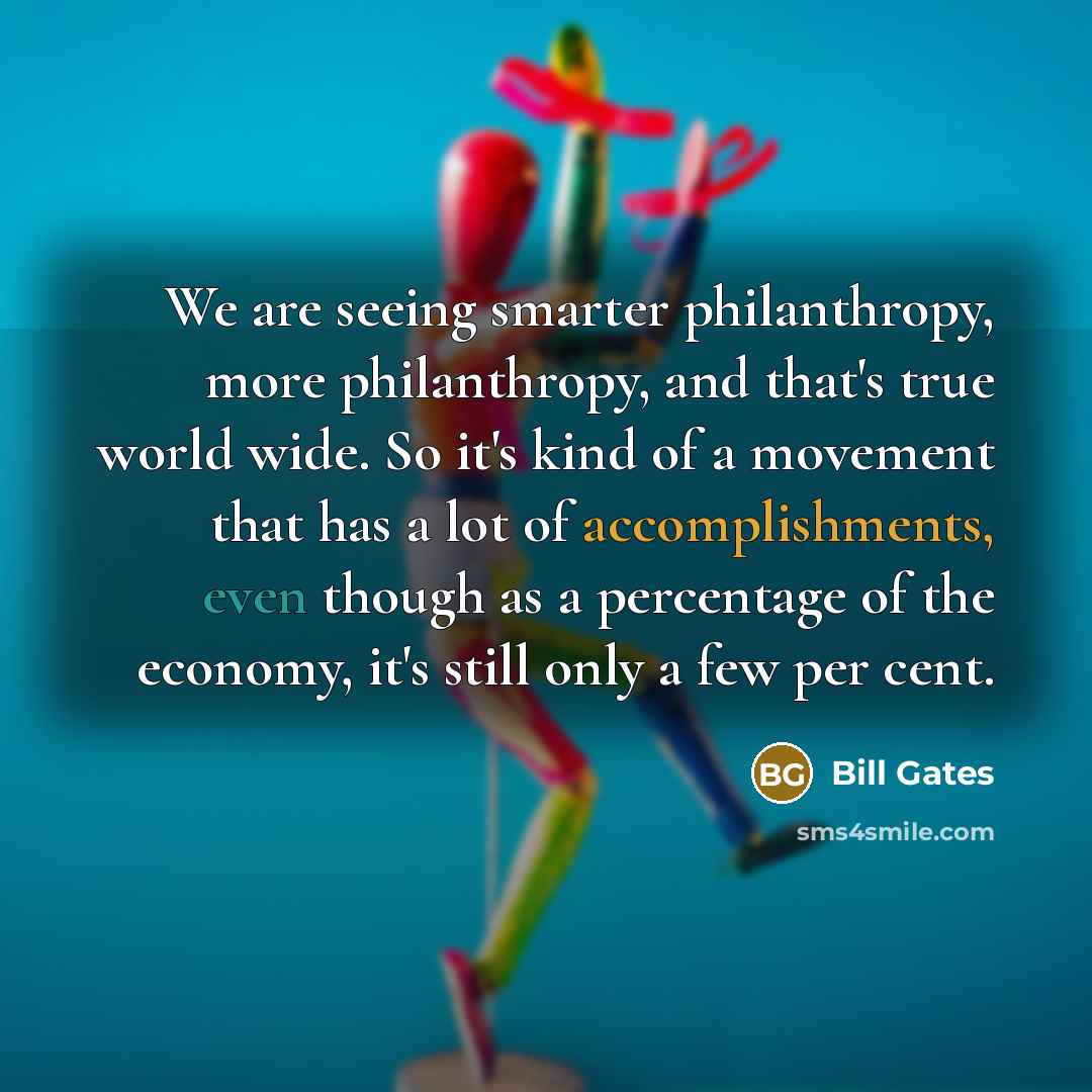 “We are seeing smarter philanthropy, more philanthropy, and that's true world wide. So it's kind of a movement that has a lot of accomplishments, even though as a percentage of the economy, it's still only a few per cent.” quote by Bill Gates
