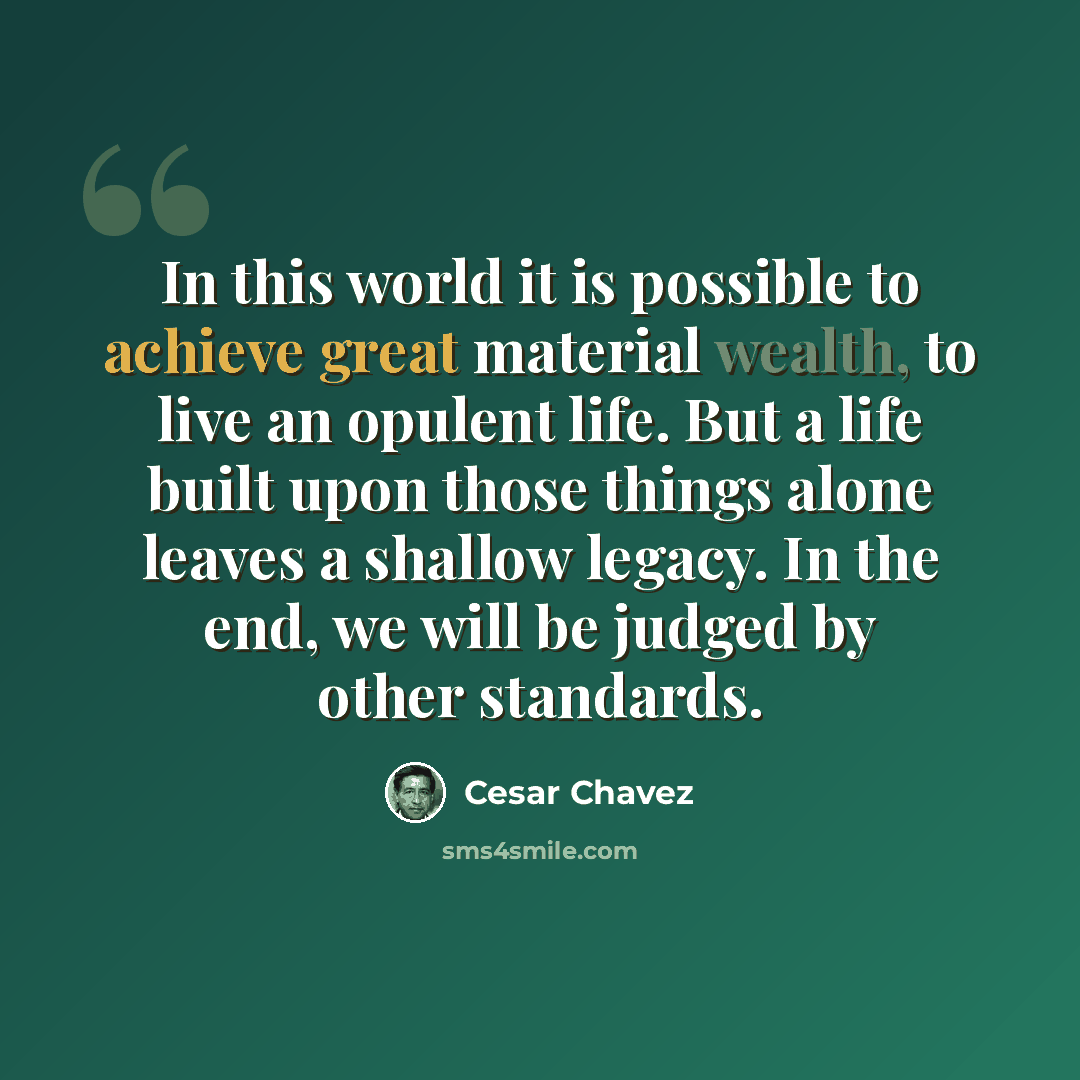 “In this world it is possible to achieve great material wealth, to live an opulent life. But a life built upon those things alone leaves a shallow legacy. In the end, we will be judged by other standards.” quote by Cesar Chavez