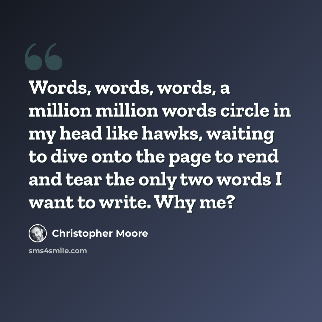 “Words, words, words, a million million words circle in my head like hawks, waiting to dive onto the page to rend and tear the only two words I want to write. Why me?” quote by Christopher Moore