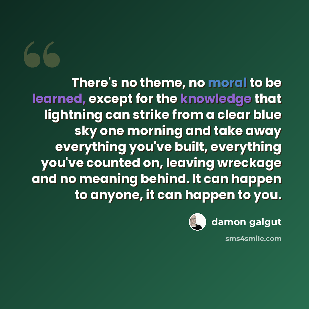 “There's no theme, no moral to be learned, except for the knowledge that lightning can strike from a clear blue sky one morning and take away everything you've built, everything you've counted on, leaving wreckage and no meaning behind. It can happen to anyone, it can happen to you.” quote by Damon Galgut