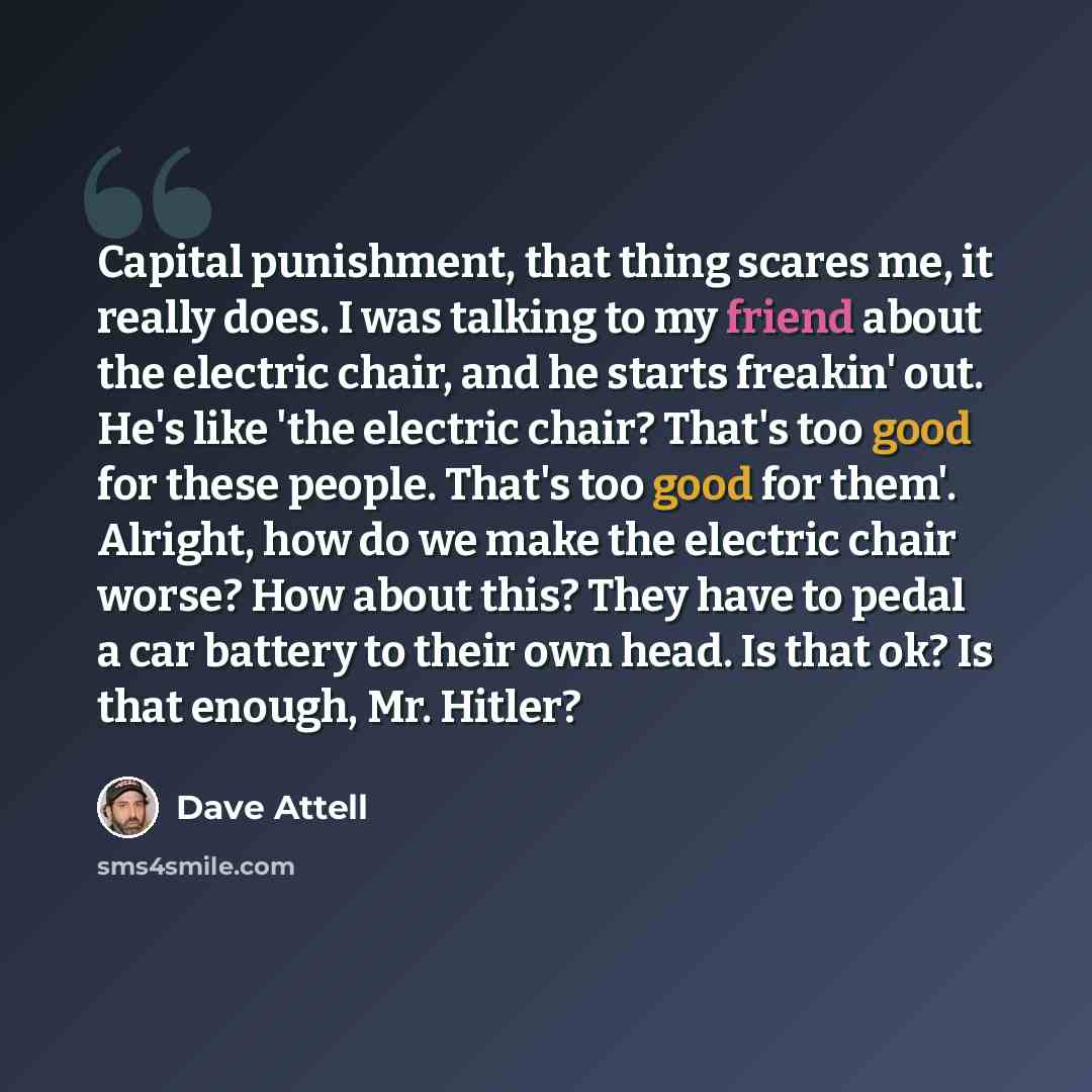 “Capital punishment, that thing scares me, it really does. I was talking to my friend about the electric chair, and he starts freakin' out. He's like 'the electric chair? That's too good for these people. That's too good for them'. Alright, how do we make the electric chair worse? How about this?…” quote by Dave Attell