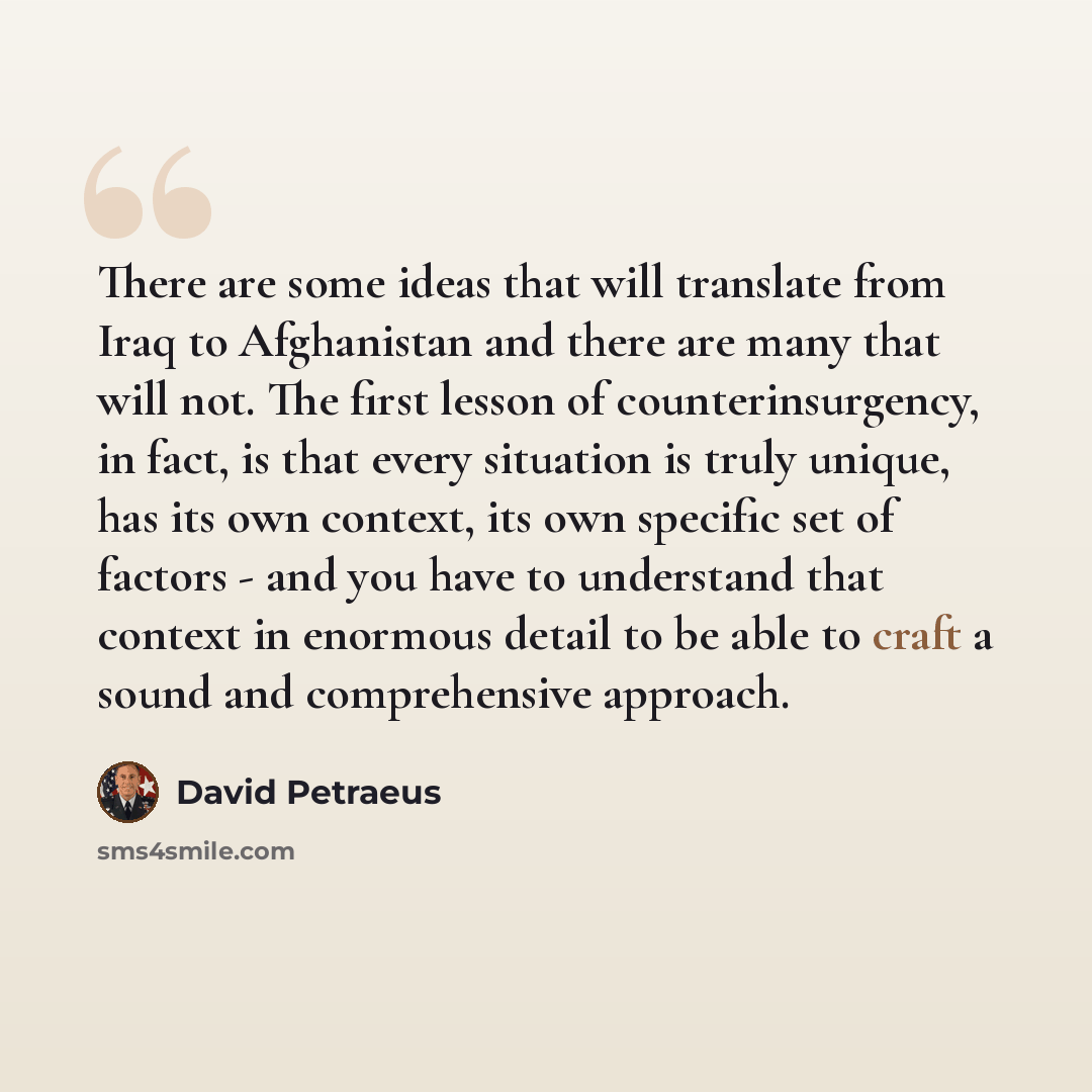 “There are some ideas that will translate from Iraq to Afghanistan and there are many that will not. The first lesson of counterinsurgency, in fact, is that every situation is truly unique, has its own context, its own specific set of factors - and you have to understand that context in enormous…” quote by David Petraeus