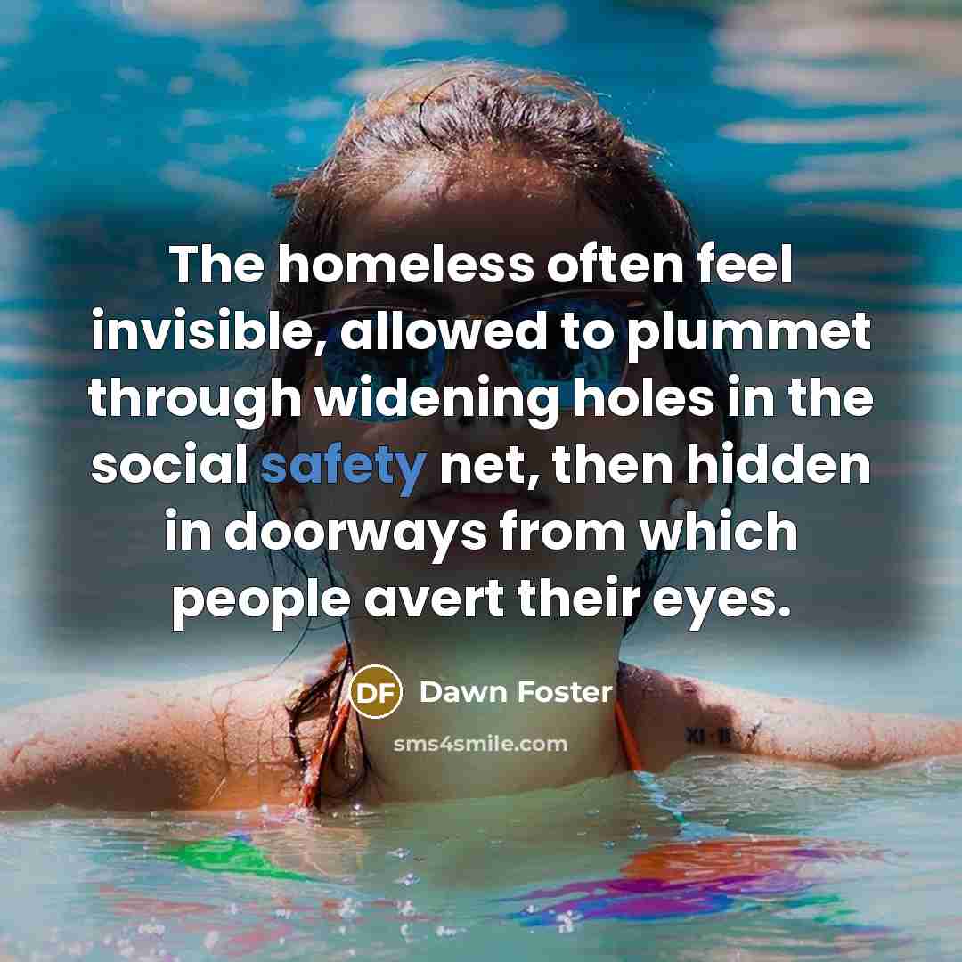 “The homeless often feel invisible, allowed to plummet through widening holes in the social safety net, then hidden in doorways from which people avert their eyes.” quote by Dawn Foster