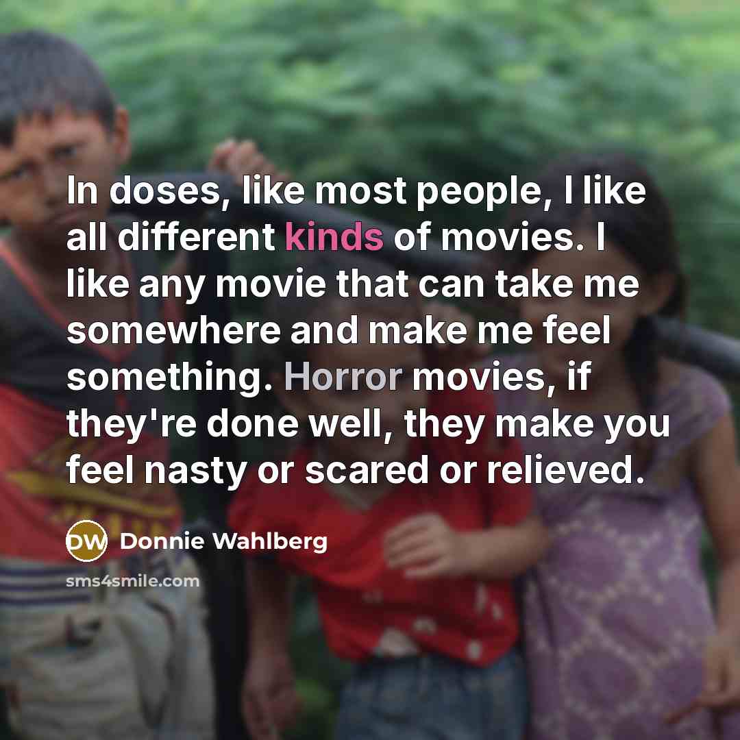 “In doses, like most people, I like all different kinds of movies. I like any movie that can take me somewhere and make me feel something. Horror movies, if they're done well, they make you feel nasty or scared or relieved.” quote by Donnie Wahlberg