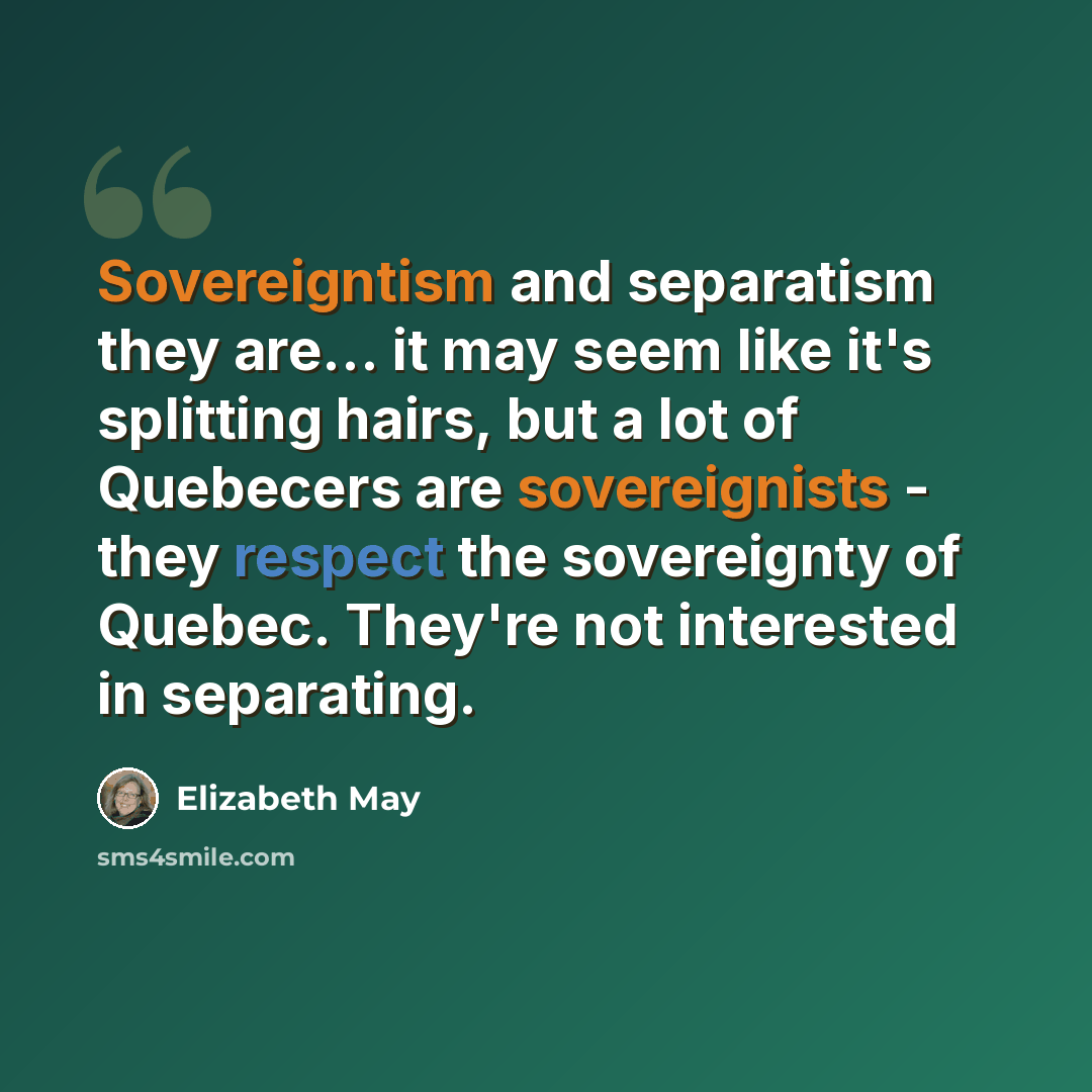 “Sovereigntism and separatism they are... it may seem like it's splitting hairs, but a lot of Quebecers are sovereignists - they respect the sovereignty of Quebec. They're not interested in separating.” quote by Elizabeth May
