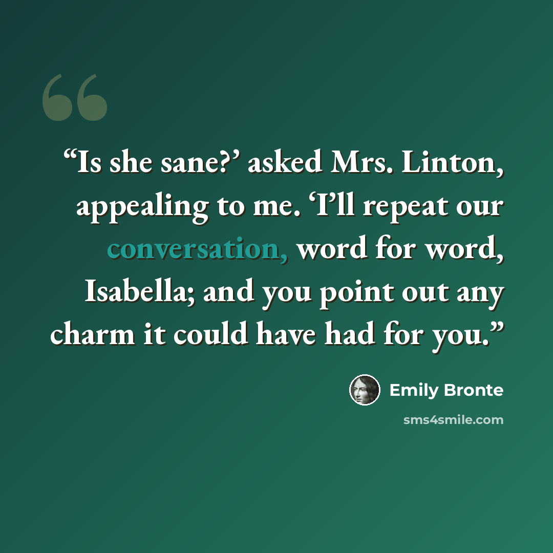 “Is she sane?’ asked Mrs. Linton, appealing to me. ‘I’ll repeat our conversation, word for word, Isabella; and you point out any charm it could have had for you.” quote by Emily Brontë