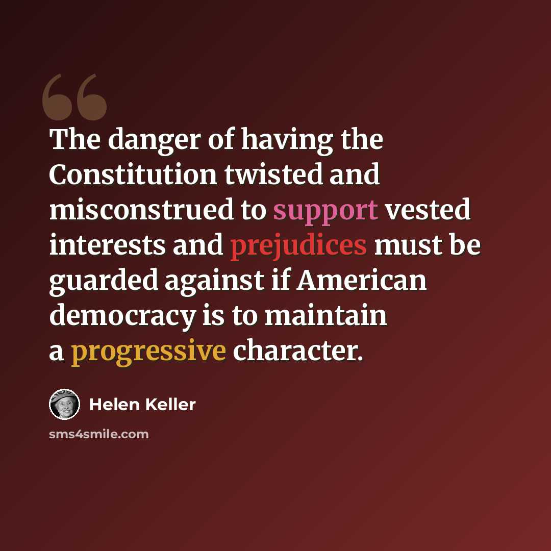 “The danger of having the Constitution twisted and misconstrued to support vested interests and prejudices must be guarded against if American democracy is to maintain a progressive character.” quote by Helen Keller