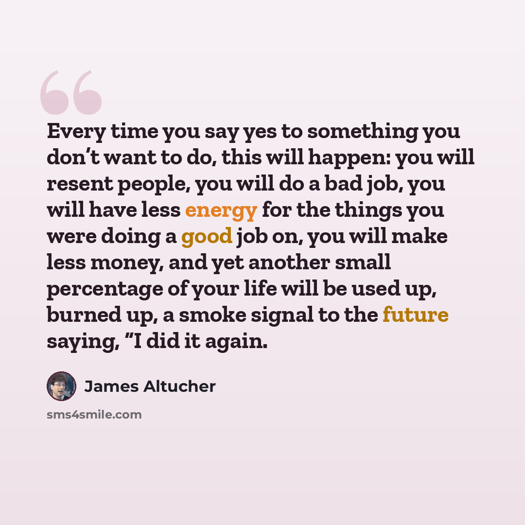 “Every time you say yes to something you don’t want to do, this will happen: you will resent people, you will do a bad job, you will have less energy for the things you were doing a good job on, you will make less money, and yet another small percentage of your life will be used up, burned up, a…” quote by James Altucher