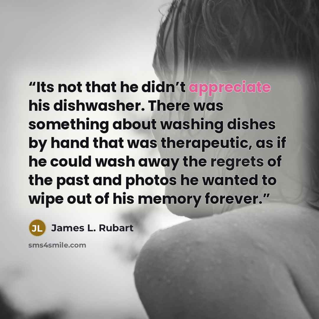 “Its not that he didn’t appreciate his dishwasher. There was something about washing dishes by hand that was therapeutic, as if he could wash away the regrets of the past and photos he wanted to wipe out of his memory forever.” quote by James L. Rubart