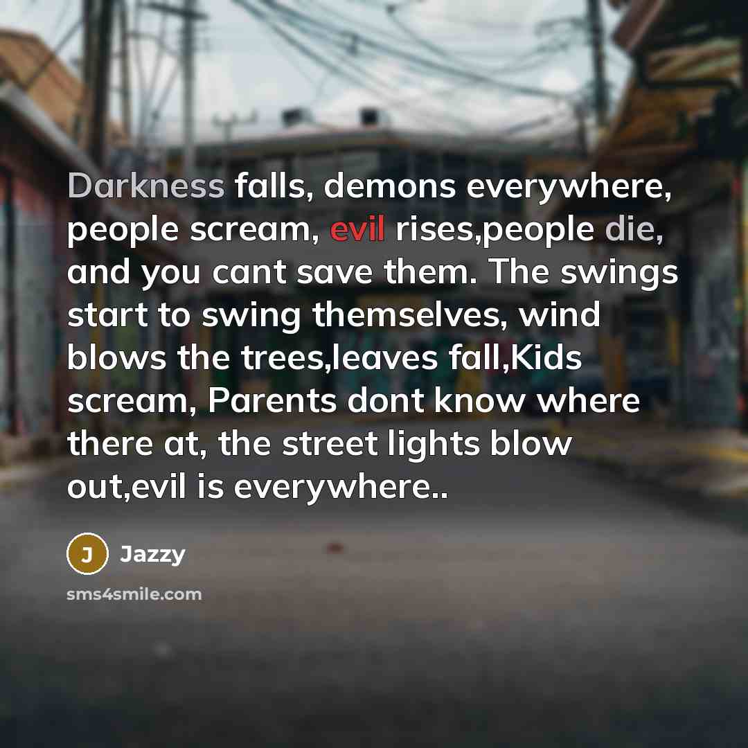 “Darkness falls, demons everywhere, people scream, evil rises,people die, and you cant save them. The swings start to swing themselves, wind blows the trees,leaves fall,Kids scream, Parents dont know where there at, the street lights blow out,evil is everywhere..” quote by Jazzy