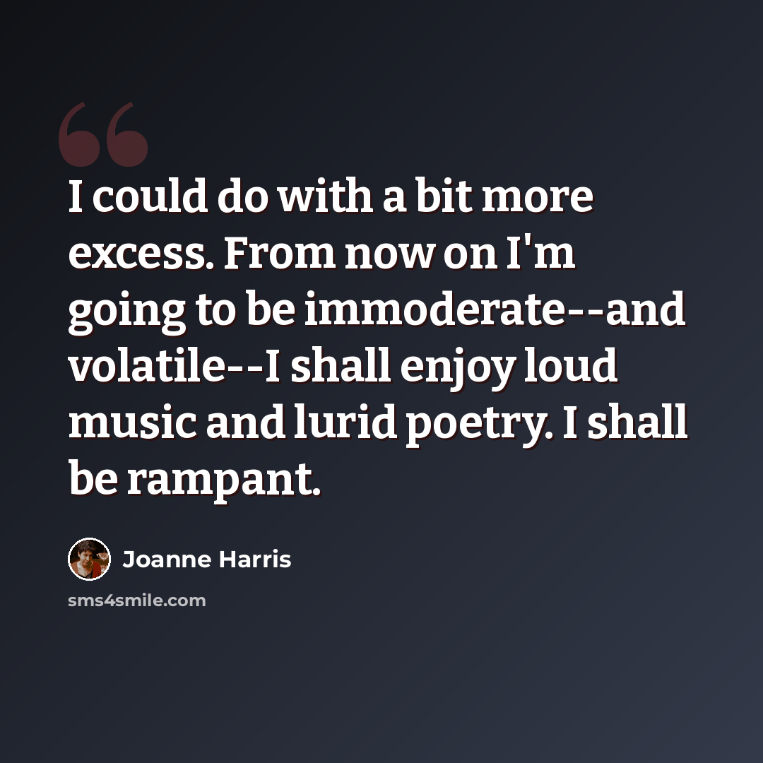 “I could do with a bit more excess. From now on I'm going to be immoderate--and volatile--I shall enjoy loud music and lurid poetry. I shall be rampant.” quote by Joanne Harris